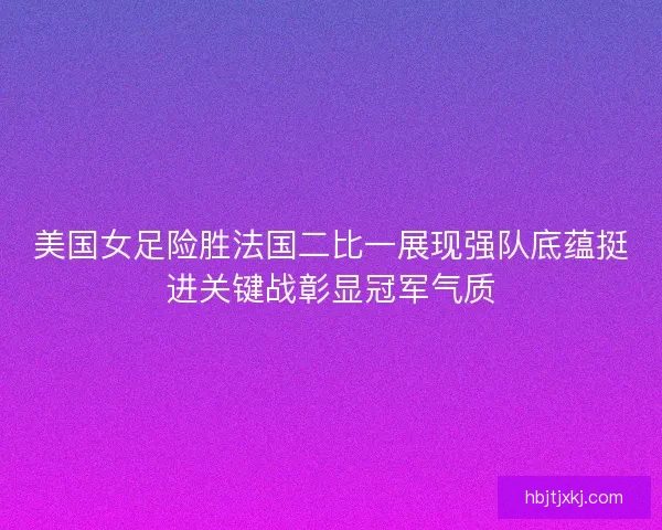 美国女足险胜法国二比一展现强队底蕴挺进关键战彰显冠军气质