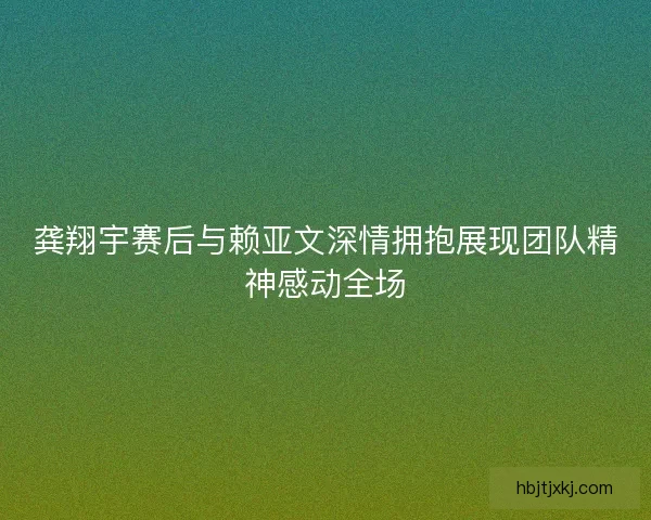 龚翔宇赛后与赖亚文深情拥抱展现团队精神感动全场