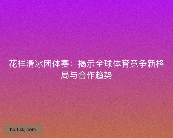 花样滑冰团体赛：揭示全球体育竞争新格局与合作趋势