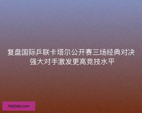 复盘国际乒联卡塔尔公开赛三场经典对决 强大对手激发更高竞技水平
